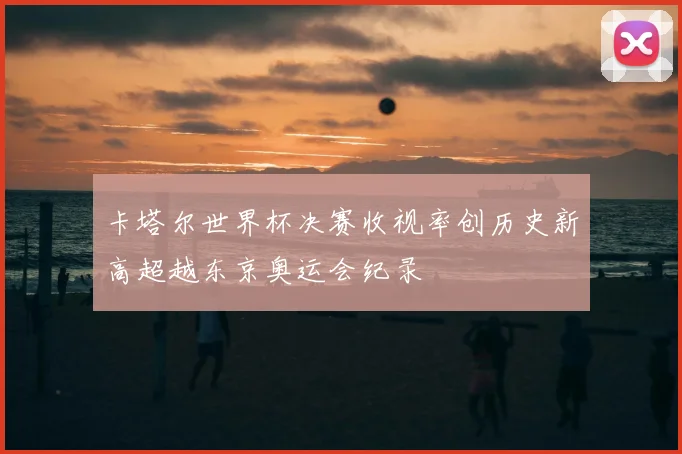卡塔尔世界杯决赛收视率创历史新高超越东京奥运会纪录