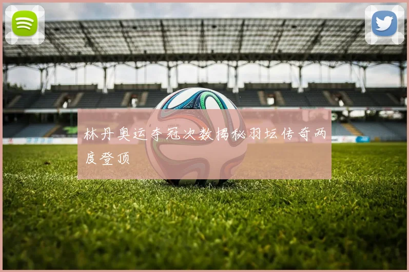 林丹奥运夺冠次数揭秘羽坛传奇两度登顶