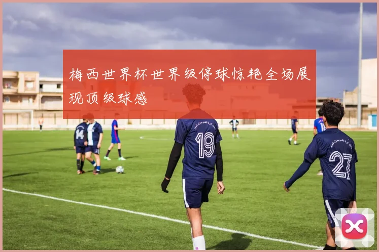 梅西世界杯世界级停球惊艳全场展现顶级球感