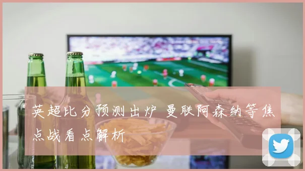 英超比分预测出炉 曼联阿森纳等焦点战看点解析
