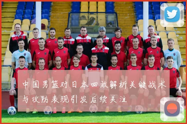 中国男篮对日本回放解析关键战术与攻防表现引发后续关注