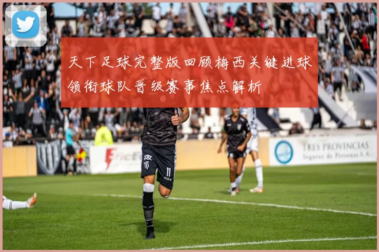 天下足球完整版回顾梅西关键进球领衔球队晋级赛事焦点解析