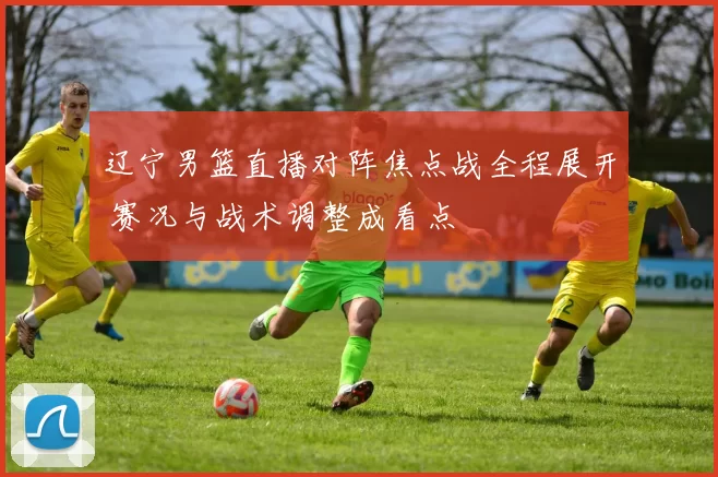 辽宁男篮直播对阵焦点战全程展开 赛况与战术调整成看点