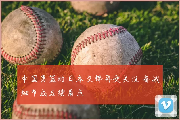 中国男篮对日本交锋再受关注 备战细节成后续看点