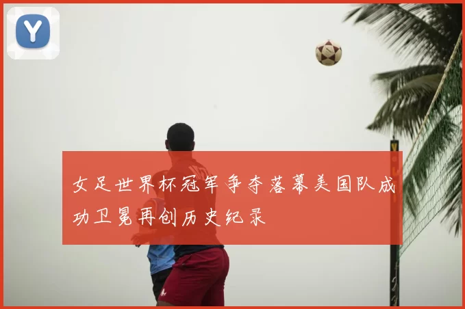 女足世界杯冠军争夺落幕美国队成功卫冕再创历史纪录