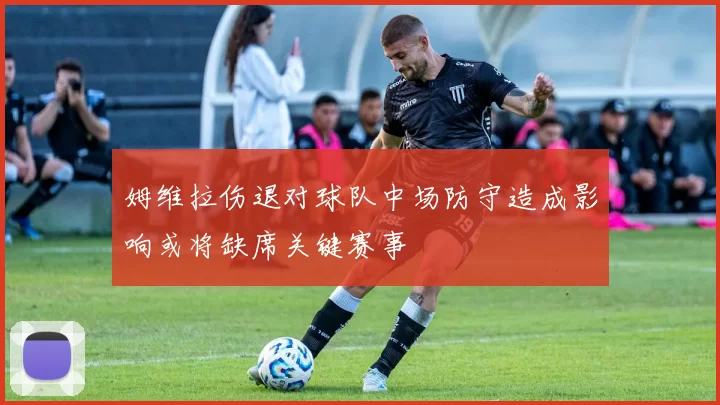 姆维拉伤退对球队中场防守造成影响或将缺席关键赛事
