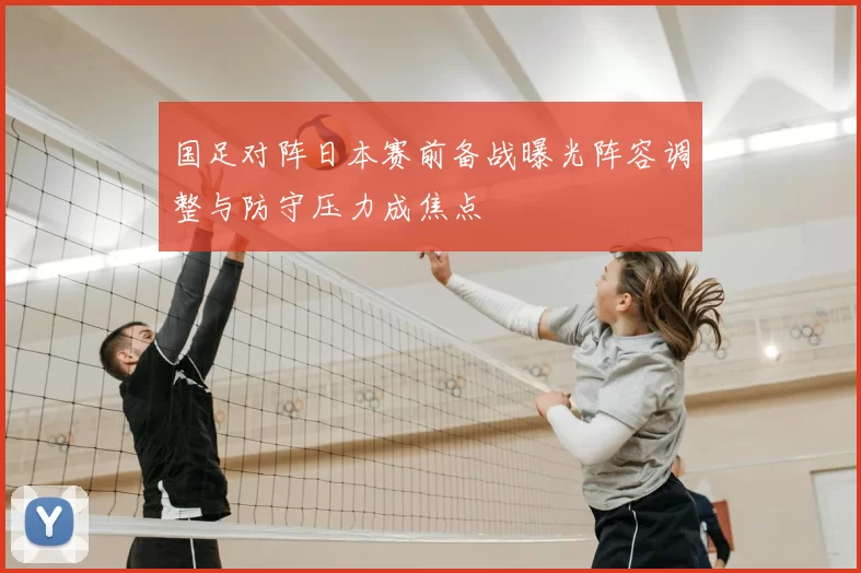 国足对阵日本赛前备战曝光阵容调整与防守压力成焦点