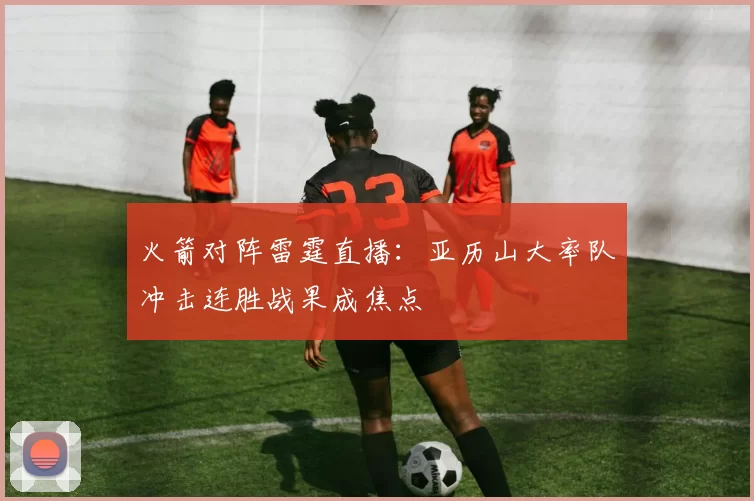 火箭对阵雷霆直播：亚历山大率队冲击连胜战果成焦点