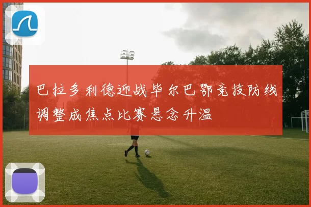 巴拉多利德迎战毕尔巴鄂竞技防线调整成焦点比赛悬念升温