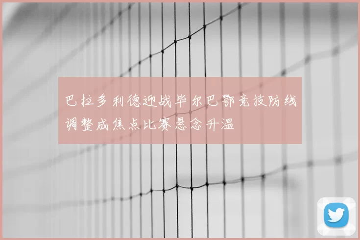 巴拉多利德迎战毕尔巴鄂竞技防线调整成焦点比赛悬念升温
