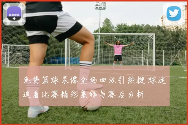 免费篮球录像全场回放引热搜 球迷追看比赛精彩集锦与赛后分析