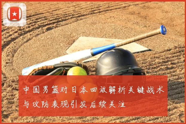 中国男篮对日本回放解析关键战术与攻防表现引发后续关注
