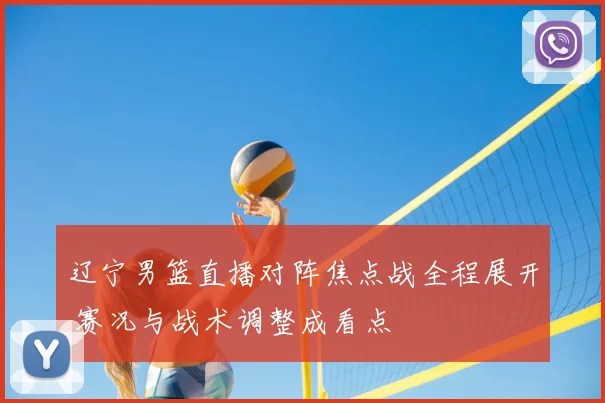 辽宁男篮直播对阵焦点战全程展开 赛况与战术调整成看点