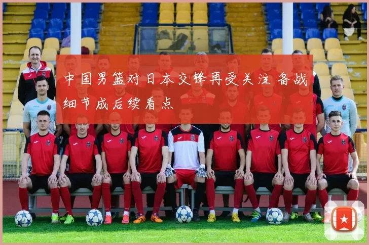 中国男篮对日本交锋再受关注 备战细节成后续看点