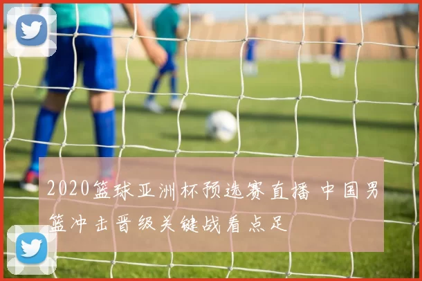 2020篮球亚洲杯预选赛直播 中国男篮冲击晋级关键战看点足
