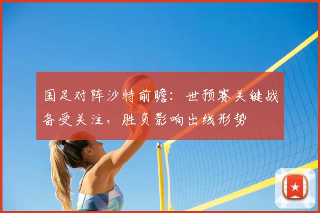 国足对阵沙特前瞻：世预赛关键战备受关注，胜负影响出线形势