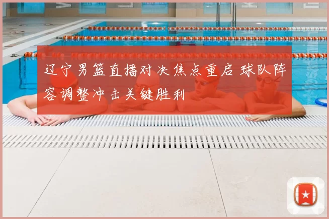 辽宁男篮直播对决焦点重启 球队阵容调整冲击关键胜利