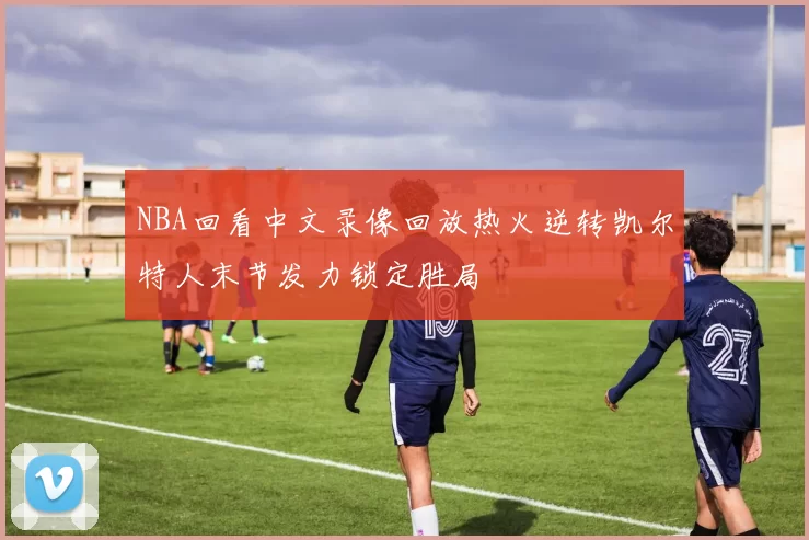 NBA回看中文录像回放热火逆转凯尔特人末节发力锁定胜局