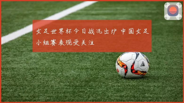 女足世界杯今日战况出炉 中国女足小组赛表现受关注