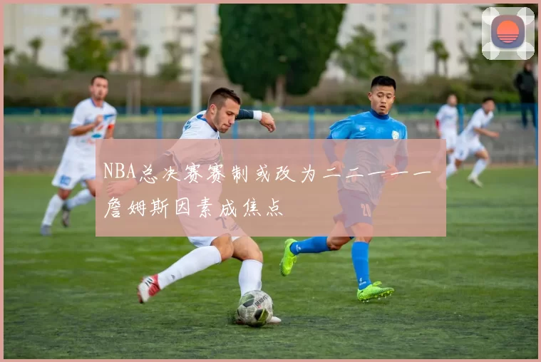 NBA总决赛赛制或改为二二一一一 詹姆斯因素成焦点