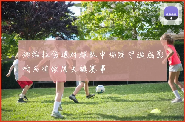 姆维拉伤退对球队中场防守造成影响或将缺席关键赛事