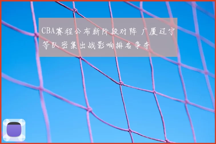 CBA赛程公布新阶段对阵 广厦辽宁等队密集出战影响排名争夺