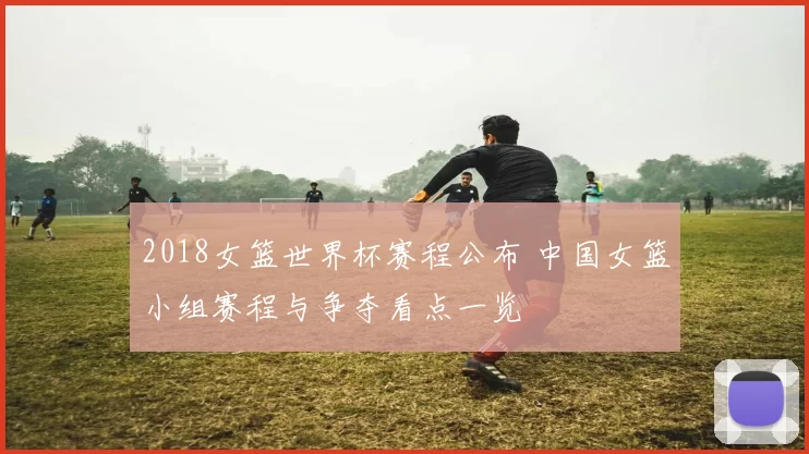 2018女篮世界杯赛程公布 中国女篮小组赛程与争夺看点一览